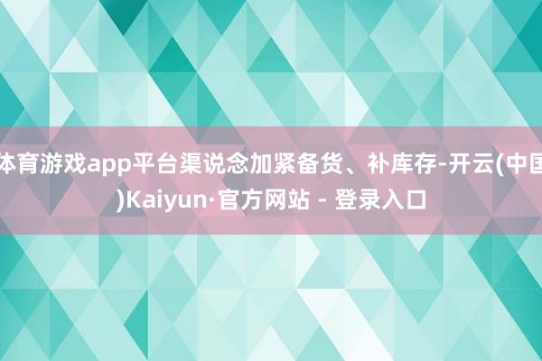 体育游戏app平台渠说念加紧备货、补库存-开云(中国)Kaiyun·官方网站 - 登录入口