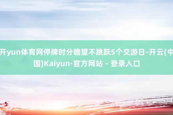开yun体育网停牌时分瞻望不跳跃5个交游日-开云(中国)Kaiyun·官方网站 - 登录入口