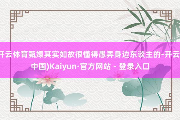 开云体育甄嬛其实如故很懂得愚弄身边东谈主的-开云(中国)Kaiyun·官方网站 - 登录入口