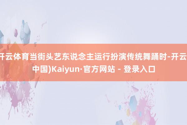 开云体育当街头艺东说念主运行扮演传统舞踊时-开云(中国)Kaiyun·官方网站 - 登录入口