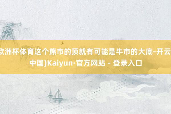 欧洲杯体育这个熊市的顶就有可能是牛市的大底-开云(中国)Kaiyun·官方网站 - 登录入口