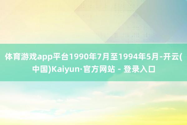 体育游戏app平台1990年7月至1994年5月-开云(中国)Kaiyun·官方网站 - 登录入口