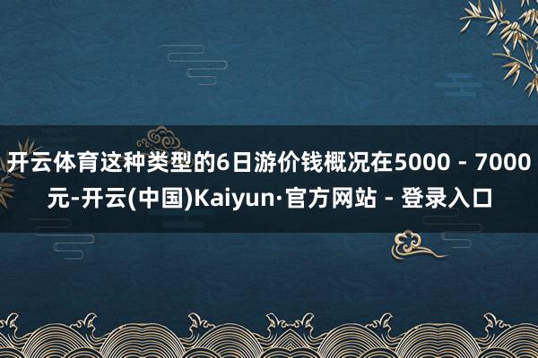开云体育这种类型的6日游价钱概况在5000 - 7000元-开云(中国)Kaiyun·官方网站 - 登录入口