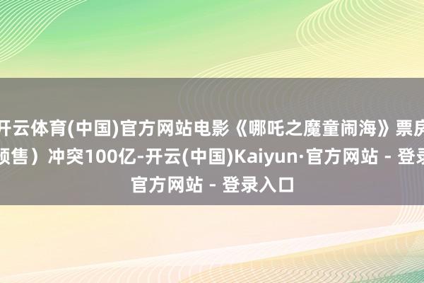 开云体育(中国)官方网站电影《哪吒之魔童闹海》票房（含预售）冲突100亿-开云(中国)Kaiyun·官方网站 - 登录入口