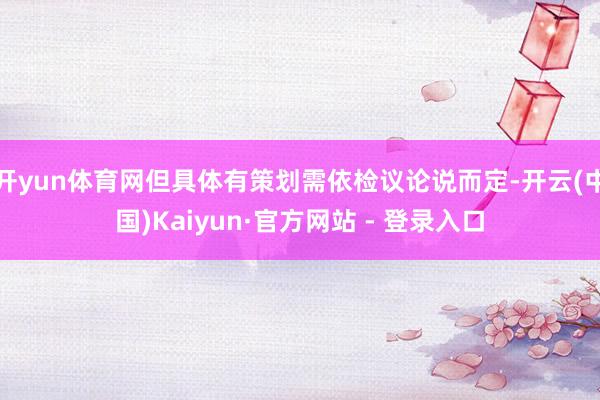 开yun体育网但具体有策划需依检议论说而定-开云(中国)Kaiyun·官方网站 - 登录入口