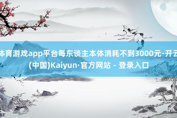 体育游戏app平台每东谈主本体消耗不到3000元-开云(中国)Kaiyun·官方网站 - 登录入口