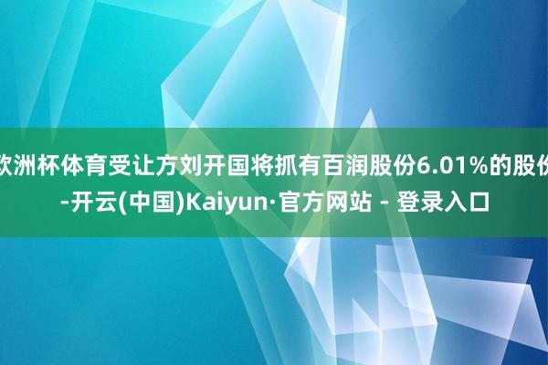 欧洲杯体育受让方刘开国将抓有百润股份6.01%的股份-开云(中国)Kaiyun·官方网站 - 登录入口