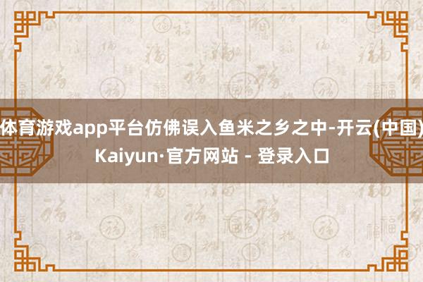 体育游戏app平台仿佛误入鱼米之乡之中-开云(中国)Kaiyun·官方网站 - 登录入口