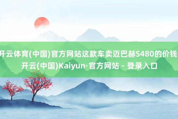 开云体育(中国)官方网站这款车卖迈巴赫S480的价钱-开云(中国)Kaiyun·官方网站 - 登录入口