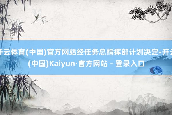 开云体育(中国)官方网站经任务总指挥部计划决定-开云(中国)Kaiyun·官方网站 - 登录入口