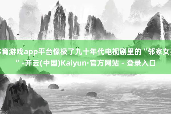 体育游戏app平台像极了九十年代电视剧里的“邻家女孩”-开云(中国)Kaiyun·官方网站 - 登录入口