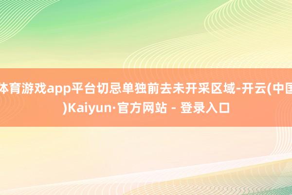 体育游戏app平台切忌单独前去未开采区域-开云(中国)Kaiyun·官方网站 - 登录入口