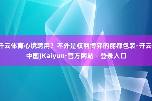 开云体育心境聘用？不外是权利博弈的丽都包装-开云(中国)Kaiyun·官方网站 - 登录入口