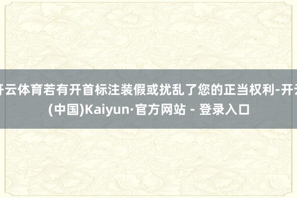开云体育若有开首标注装假或扰乱了您的正当权利-开云(中国)Kaiyun·官方网站 - 登录入口