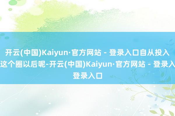 开云(中国)Kaiyun·官方网站 - 登录入口自从投入了这个圈以后呢-开云(中国)Kaiyun·官方网站 - 登录入口