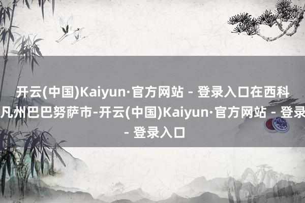 开云(中国)Kaiyun·官方网站 - 登录入口在西科尔多凡州巴巴努萨市-开云(中国)Kaiyun·官方网站 - 登录入口