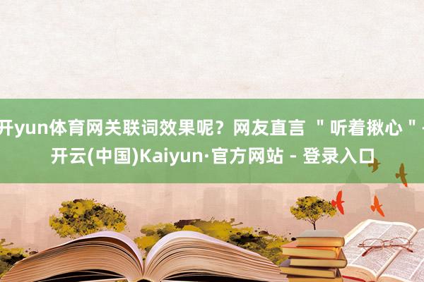 开yun体育网关联词效果呢？网友直言 ＂听着揪心＂-开云(中国)Kaiyun·官方网站 - 登录入口