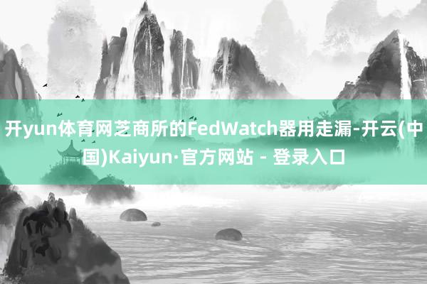 开yun体育网芝商所的FedWatch器用走漏-开云(中国)Kaiyun·官方网站 - 登录入口