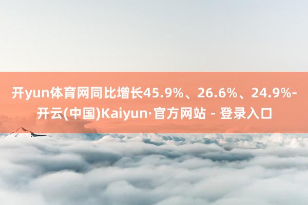 开yun体育网同比增长45.9%、26.6%、24.9%-开云(中国)Kaiyun·官方网站 - 登录入口