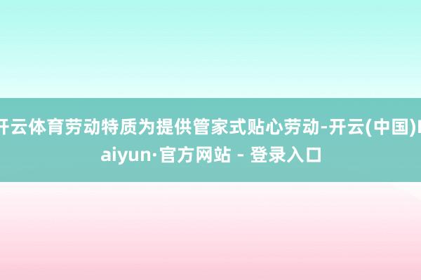 开云体育劳动特质为提供管家式贴心劳动-开云(中国)Kaiyun·官方网站 - 登录入口