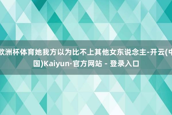 欧洲杯体育她我方以为比不上其他女东说念主-开云(中国)Kaiyun·官方网站 - 登录入口