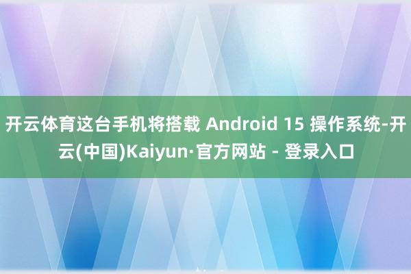 开云体育这台手机将搭载 Android 15 操作系统-开云(中国)Kaiyun·官方网站 - 登录入口