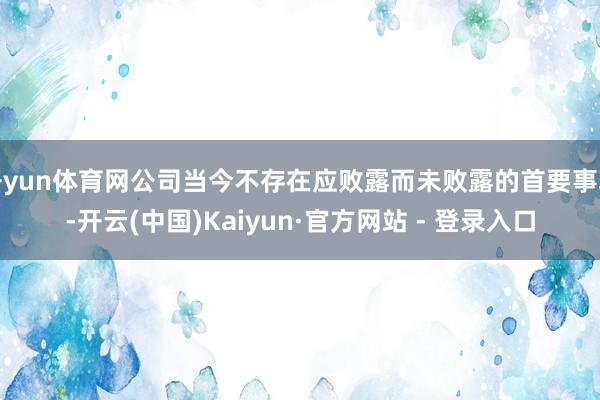 开yun体育网公司当今不存在应败露而未败露的首要事项-开云(中国)Kaiyun·官方网站 - 登录入口