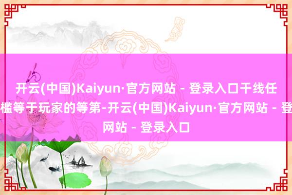 开云(中国)Kaiyun·官方网站 - 登录入口干线任务的门槛等于玩家的等第-开云(中国)Kaiyun·官方网站 - 登录入口