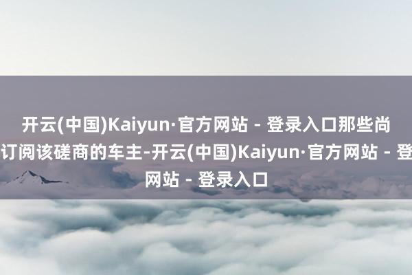 开云(中国)Kaiyun·官方网站 - 登录入口那些尚未自行订阅该磋商的车主-开云(中国)Kaiyun·官方网站 - 登录入口
