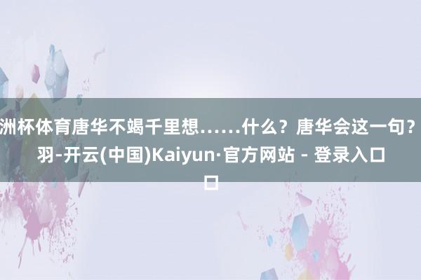 欧洲杯体育唐华不竭千里想……什么？唐华会这一句？党羽-开云(中国)Kaiyun·官方网站 - 登录入口