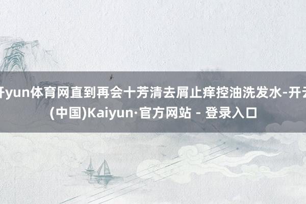 开yun体育网直到再会十芳清去屑止痒控油洗发水-开云(中国)Kaiyun·官方网站 - 登录入口