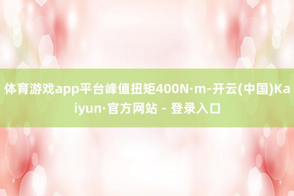 体育游戏app平台峰值扭矩400N·m-开云(中国)Kaiyun·官方网站 - 登录入口