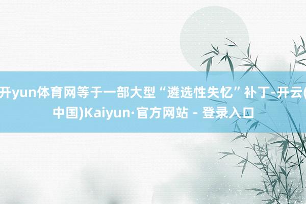 开yun体育网等于一部大型“遴选性失忆”补丁-开云(中国)Kaiyun·官方网站 - 登录入口