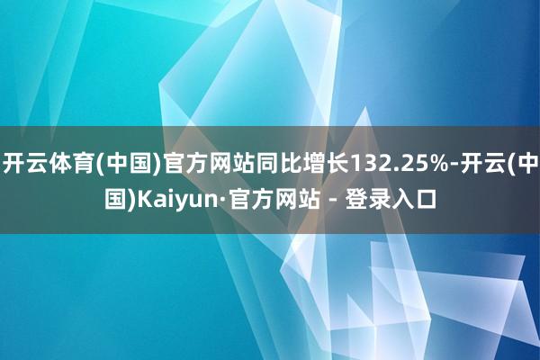 开云体育(中国)官方网站同比增长132.25%-开云(中国)Kaiyun·官方网站 - 登录入口