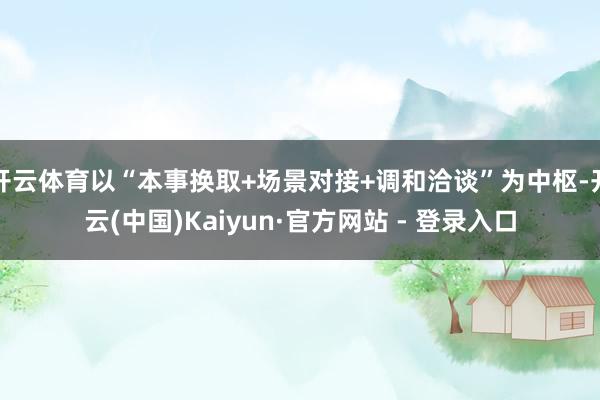 开云体育以“本事换取+场景对接+调和洽谈”为中枢-开云(中国)Kaiyun·官方网站 - 登录入口