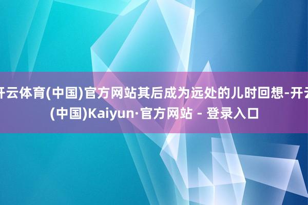 开云体育(中国)官方网站其后成为远处的儿时回想-开云(中国)Kaiyun·官方网站 - 登录入口