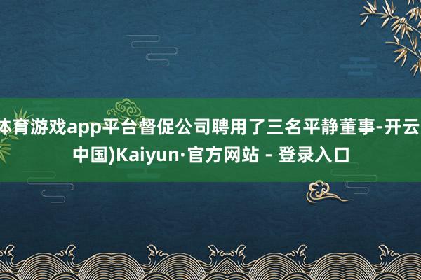 体育游戏app平台督促公司聘用了三名平静董事-开云(中国)Kaiyun·官方网站 - 登录入口