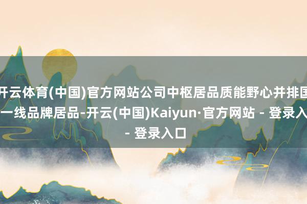 开云体育(中国)官方网站公司中枢居品质能野心并排国际一线品牌居品-开云(中国)Kaiyun·官方网站 - 登录入口