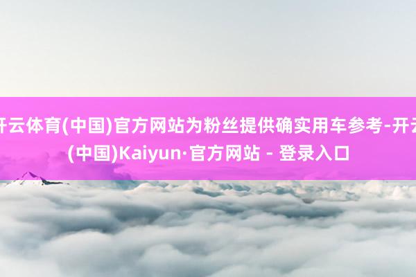 开云体育(中国)官方网站为粉丝提供确实用车参考-开云(中国)Kaiyun·官方网站 - 登录入口