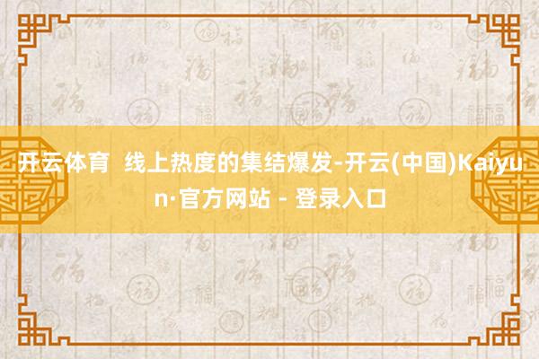 开云体育  线上热度的集结爆发-开云(中国)Kaiyun·官方网站 - 登录入口