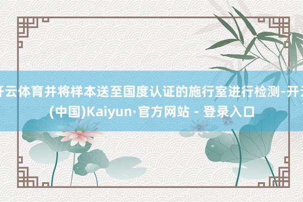 开云体育并将样本送至国度认证的施行室进行检测-开云(中国)Kaiyun·官方网站 - 登录入口