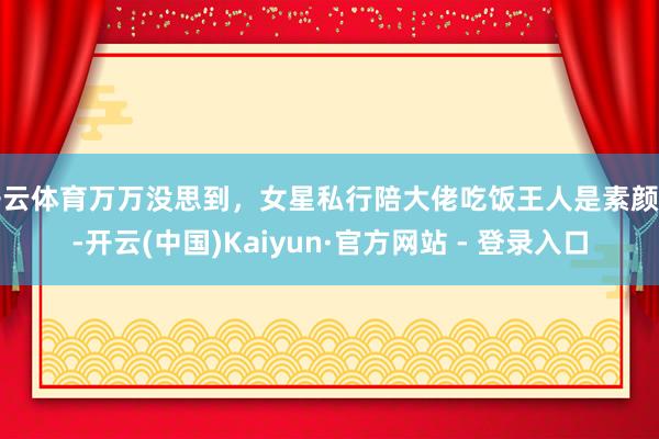 开云体育万万没思到，女星私行陪大佬吃饭王人是素颜的-开云(中国)Kaiyun·官方网站 - 登录入口