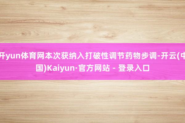 开yun体育网本次获纳入打破性调节药物步调-开云(中国)Kaiyun·官方网站 - 登录入口