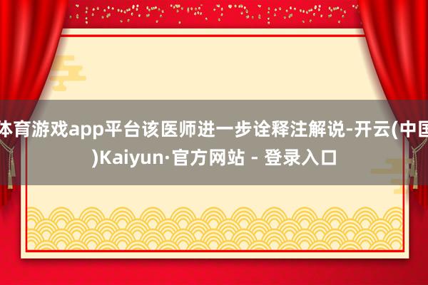 体育游戏app平台该医师进一步诠释注解说-开云(中国)Kaiyun·官方网站 - 登录入口
