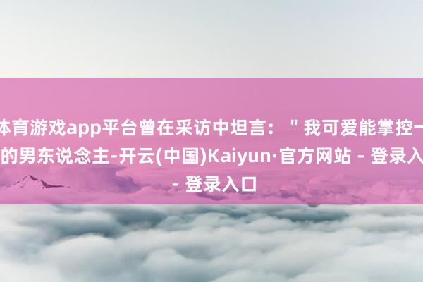 体育游戏app平台曾在采访中坦言：＂我可爱能掌控一切的男东说念主-开云(中国)Kaiyun·官方网站 - 登录入口
