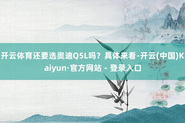 开云体育还要选奥迪Q5L吗？具体来看-开云(中国)Kaiyun·官方网站 - 登录入口