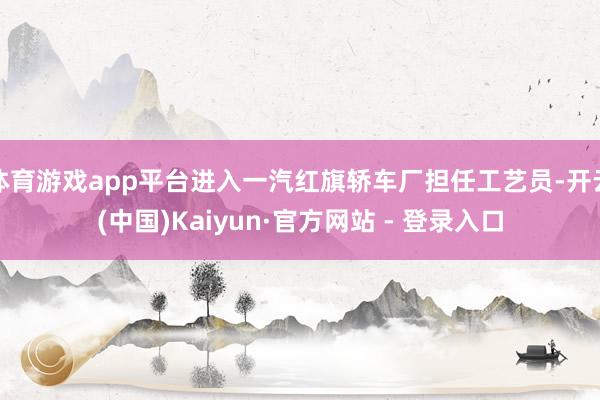 体育游戏app平台进入一汽红旗轿车厂担任工艺员-开云(中国)Kaiyun·官方网站 - 登录入口