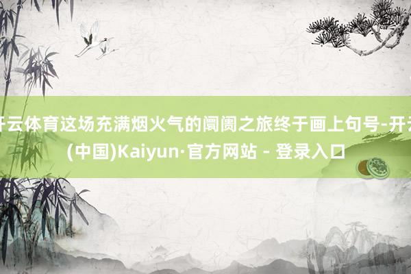 开云体育这场充满烟火气的阛阓之旅终于画上句号-开云(中国)Kaiyun·官方网站 - 登录入口