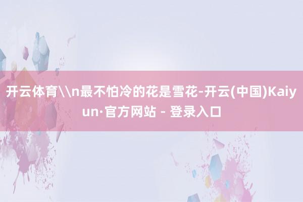 开云体育\n最不怕冷的花是雪花-开云(中国)Kaiyun·官方网站 - 登录入口