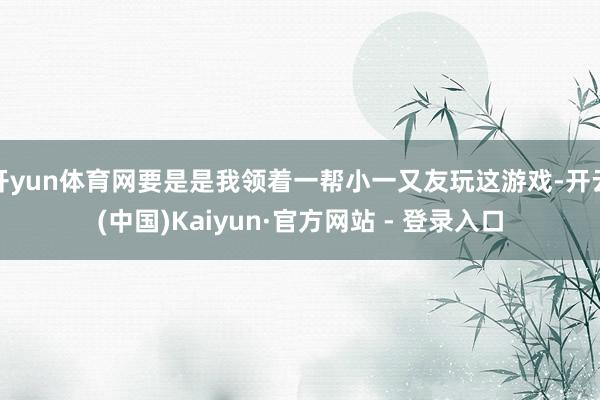 开yun体育网要是是我领着一帮小一又友玩这游戏-开云(中国)Kaiyun·官方网站 - 登录入口